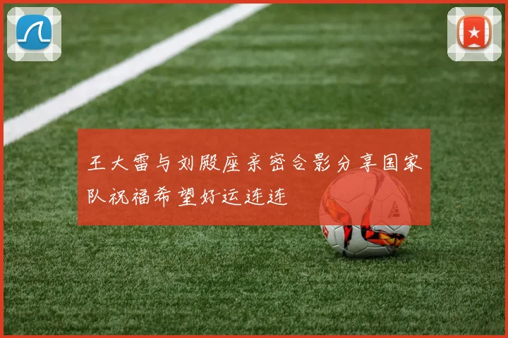 王大雷与刘殿座亲密合影分享国家队祝福希望好运连连