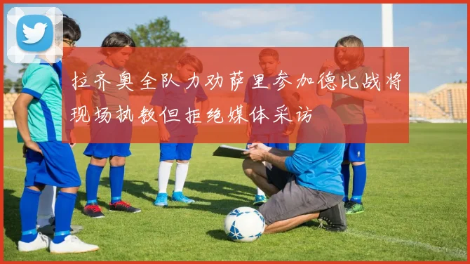 拉齐奥全队力劝萨里参加德比战将现场执教但拒绝媒体采访