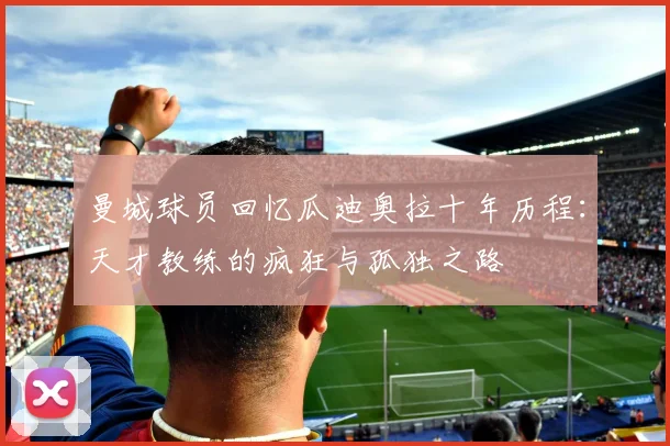曼城球员回忆瓜迪奥拉十年历程：天才教练的疯狂与孤独之路