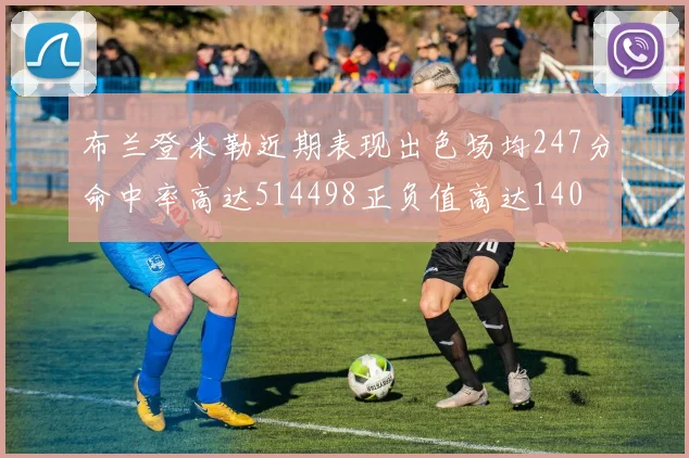 布兰登米勒近期表现出色场均247分命中率高达514498正负值高达140