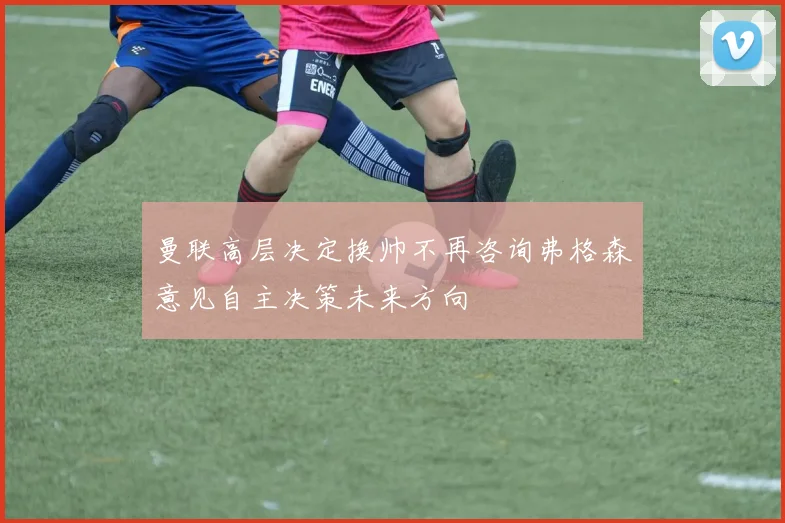 曼联高层决定换帅不再咨询弗格森意见自主决策未来方向