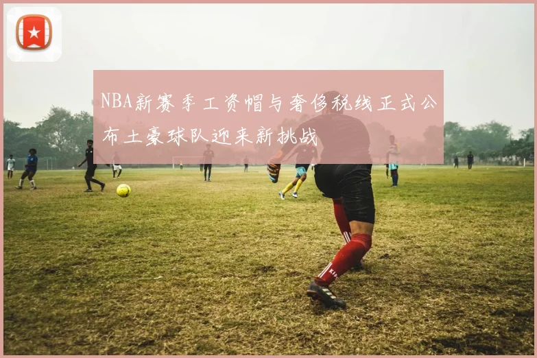 NBA新赛季工资帽与奢侈税线正式公布土豪球队迎来新挑战