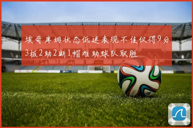 埃奇库姆状态低迷表现不佳仅得9分3板2助2断1帽难助球队取胜