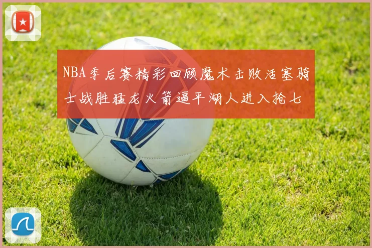 NBA季后赛精彩回顾魔术击败活塞骑士战胜猛龙火箭逼平湖人进入抢七大战