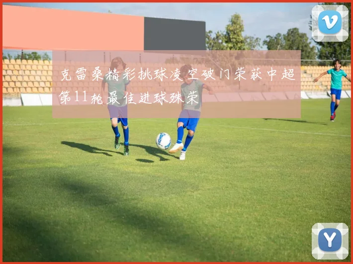 克雷桑精彩挑球凌空破门荣获中超第11轮最佳进球殊荣