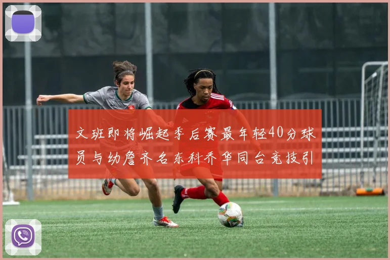 文班即将崛起季后赛最年轻40分球员与幼詹齐名东科乔华同台竞技引关注