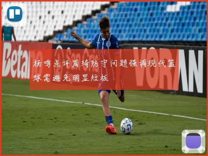 杨鸣点评周琦防守问题强调现代篮球需避免明显短板