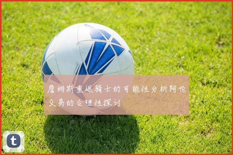 詹姆斯重返骑士的可能性分析阿伦交易的合理性探讨