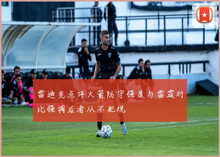 雷迪克点评火箭防守强度与雷霆对比强调后者从不犯规