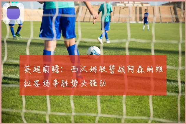 英超前瞻：西汉姆联誓战阿森纳维拉客场争胜势头强劲