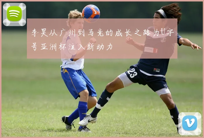 李昊从广州到马竞的成长之路为U字号亚洲杯注入新动力