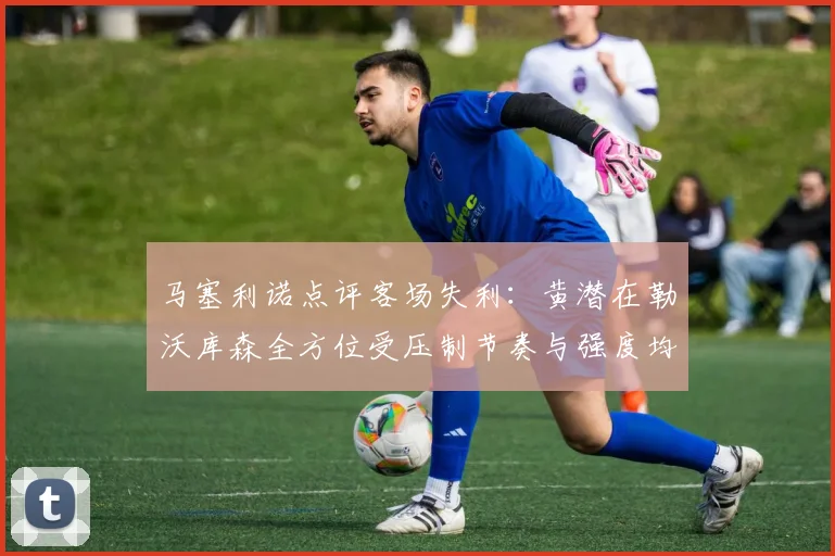 马塞利诺点评客场失利：黄潜在勒沃库森全方位受压制节奏与强度均不敌对手