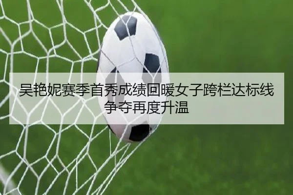 吴艳妮赛季首秀成绩回暖女子跨栏达标线争夺再度升温